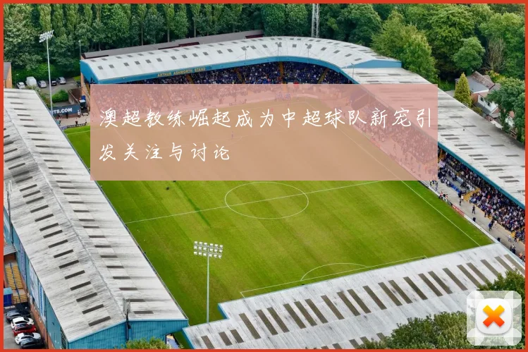 澳超教练崛起成为中超球队新宠引发关注与讨论