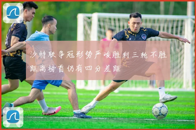 沙特联争冠形势严峻胜利三轮不胜距离榜首仍有四分差距