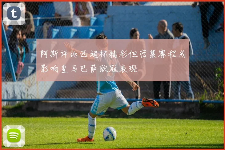 阿斯评论西超杯精彩但密集赛程或影响皇马巴萨欧冠表现
