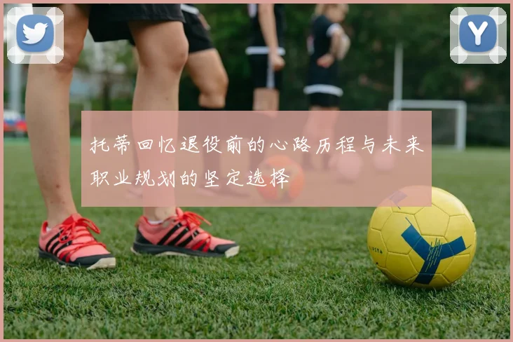 托蒂回忆退役前的心路历程与未来职业规划的坚定选择