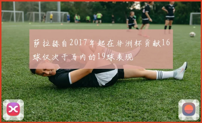 萨拉赫自2017年起在非洲杯贡献16球仅次于马内的19球表现
