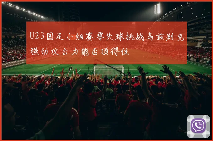 U23国足小组赛零失球挑战乌兹别克强劲攻击力能否顶得住