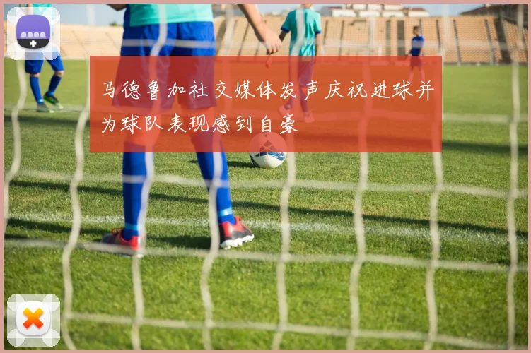 马德鲁加社交媒体发声庆祝进球并为球队表现感到自豪