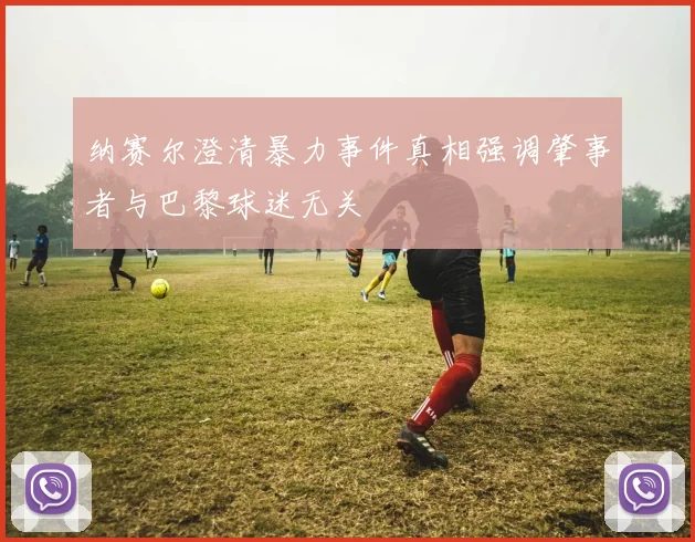 纳赛尔澄清暴力事件真相强调肇事者与巴黎球迷无关