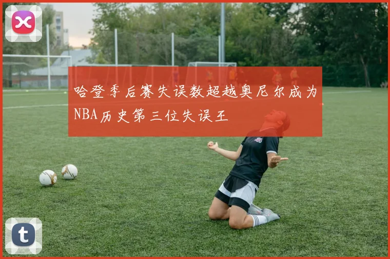 哈登季后赛失误数超越奥尼尔成为NBA历史第三位失误王
