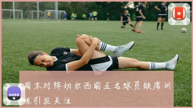 周末对阵切尔西前五名球员缺席训练引发关注