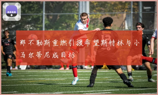 那不勒斯重燃引援希望斯特林与小马尔蒂尼成目标