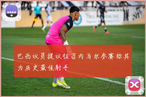巴西议员提议征召内马尔参赛称其为历史最佳射手